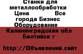 Станки для металлообработки › Цена ­ 20 000 - Все города Бизнес » Оборудование   . Калининградская обл.,Балтийск г.